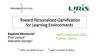Toward Personalised Gamification
for Learning Environments
Baptiste Monterrat1
Élise Lavoué1
Sébastien George2
MATEL workshop 2013,
Paphos, Cyprus
1 LIRIS, Université de Lyon 2 LIUM, Université du Maine
 
