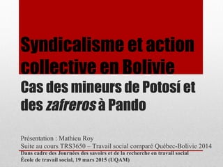 Syndicalisme et action
collective en Bolivie
Cas des mineurs de Potosí et
des zafreros à Pando
Présentation : Mathieu Roy
Suite au cours TRS3650 – Travail social comparé Québec-Bolivie 2014
Dans cadre des Journées des savoirs et de la recherche en travail social
École de travail social, 19 mars 2015 (UQAM)
 