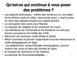 Qu'est-ce qui continue à vous poser
des problèmes ?
04/04/2016 Martine RAVETTO-DUBREUCQ 14
• Les aspects techniques : mettre des contenus sur une plate-
forme (fichier audio et vidéo, documents word, ), bref la prise
en main des logiciels propres aux plates-formes
• La conception des cours pour Moodle
• Le manque de matériel et de connexion en cours
• Les décideurs de l'Université et les étudiants ne sont pas
encore convaincus de l'utilité des TICE.
• Découvrir de nouveaux outils faciles à utiliser
• Mieux connaitre et pouvoir s'approprier tous les ressources et
outils pédagogiques en ligne
• Les plateformes, surtout Moodle (manipulation), pouvoir
insérer des cours et faire des tutorats en ligne
• le manque de connexion et de matériel
• Le manque de documents adaptés
 