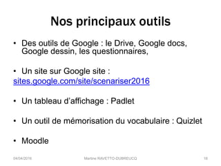 Nos principaux outils
• Des outils de Google : le Drive, Google docs,
Google dessin, les questionnaires,
• Un site sur Google site :
sites.google.com/site/scenariser2016
• Un tableau d’affichage : Padlet
• Un outil de mémorisation du vocabulaire : Quizlet
• Moodle
04/04/2016 Martine RAVETTO-DUBREUCQ 16
 
