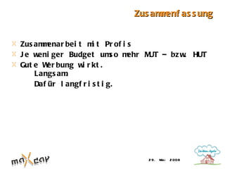 Zus am enf as s ung
                                  m


Zus am enar bei t m t Pr of i s
      m               i
Je w eni ger Budget um o m   s ehr M – bz w HUT
                                    UT     .
Gut e W bung w r kt .
        er        i
    Langs am .
    Daf ür l angf r i s t i g.




                                2 9. Mai   2 008
 