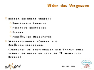 W der das Ver ges s en
                                  i


Be s s e r e r i n n e r t we r d e n :
    Emo t i o n al e I n h al t e
    Po s i t i ve Emo t i o n e n
    Bi l d e r
    p e r s ö n l i c h Re l e van t e s
W e d e r h o l u n g e n f ör d e r n d i e
  i
Ge d ä c h t n i s l e i s t u n g .
( Ac h t u n g : j e e mo t i o n al e r e i n I n h al t u ms o
s c h n e l l e r n u t z t e r s i c h ab  we ar - o u t -
Ef f e k t )

                                             2 9. Mai   2 008
 