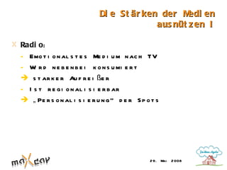 Di e St är ken der M  edi en
                                           aus nüt z en I

Radi o:
- Emo t i o n al s t e s Me d i u m n ac h TV
- W r d n e b e n b e i k o n s u mi e r t
    i
 s t ar k e r Au f r e i ße r
- I s t r e g i o n al i s i e r b ar
 „ Pe r s o n al i s i e r u n g “ d e r S p o t s




                                               2 9. Mai   2 008
 