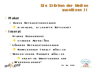 Di e St är ken der M   edi en
                                        aus nüt z en I I

Pl akat
 - Ku r z e Be t r ac h t u n g s d au e r
    e i n f ac h e , b i l d h af t e Bo t s c h af t
I ns er at
 - S t ar k e Ko n k u r r e n z
    s t ar k e r Au f r e i ße r
   L ä n g e r e Be t r ac h t u n g s d au e r
    Ko mp l e x e r e r I n h al t mö g l i c h
   Ve r s c h i e d e n e F o r mat e mö g l i c h
          k r e at i ve Ums e t z u n g e n u n d
   „ W e d e r h ol u nge n“
       i
                                             2 9. Mai   2 008
 