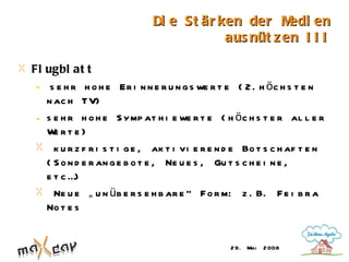 Di e St är ken der M   edi en
                                         aus nüt z en I I I

Fl ugbl at t
 - s e h r h o h e Er i n n e r u n g s we r t e ( 2 . h ö c h s t e n
   n ac h TV)
 - s e h r h o h e S ymp at h i e we r t e ( h ö c h s t e r al l e r
   W rt e)
     e
     k u r z f r i s t i g e , ak t i vi e r e n d e Bo t s c h af t e n
   ( S o n d e r an g e b o t e , Ne u e s , Gu t s c h e i n e ,
   e t c …)
     Ne u e „ u n ü b e r s e h b ar e “ F o r m: z . B. F e i b r a
   No t e s


                                                2 9. Mai   2 008
 