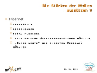 Di e St är ken der M  edi en
                                             aus nüt z en V

I nt er net
   i n t e r ak t i v
   b e r e c h e n b ar
   t o t al f l e x i b e l
     s p i e l e r i s c h e Au s e i n an d e r s e t z u n g mö g l i c h
     „ Ex p e r i me n t e “ mi t d i r e k t e m F e e d b ac k
   mö g l i c h




                                                   2 9. Mai   2 008
 