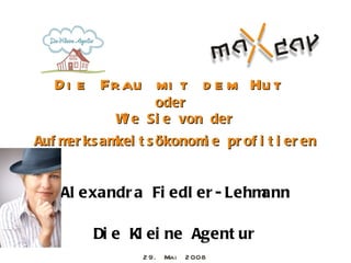 D i e Fr au mi t d e m Hu t
                 oder
            W e Si e von der
             i
Auf m ks am t s ökonom e pr of i t i er en
     er    kei        i


   Al exandr a Fi edl er - Lehmann

        Di e Kl ei ne Agent ur
                2 9. Mai   2 008
 