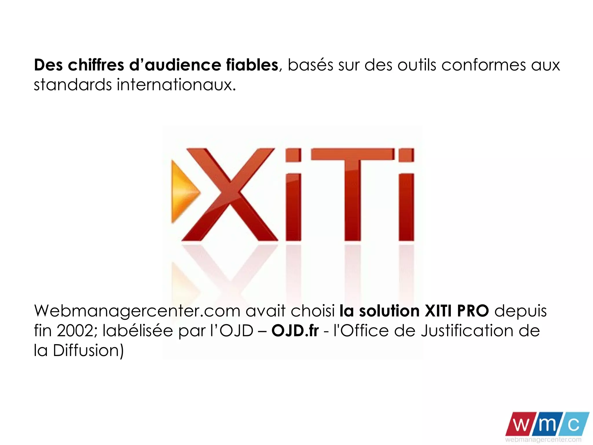 Des chiffres d’audience fiables , basés sur des outils conformes aux standards internationaux. Webmanagercenter.com avait choisi  la solution XITI PRO  depuis fin 2002; labélisée par l’OJD –  OJD.fr  - l'Office de Justification de la Diffusion) 