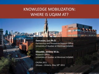 KNOWLEDGE MOBILIZATION: WHERE IS UQAM AT? Dancause, Luc Ph.D. Partnership and Innovation Support Office University of Quebec at Montreal (UQAM) Elissalde, Jérôme M.Sc. Research Office University of Quebec at Montreal (UQAM) CAURA 2011 Ottawa – Ontario, May 18th 2011 
