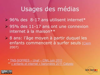 Usages des médias
 96% des 8-17 ans utilisent internet*
 95% des 11-17 ans ont une connexion
  internet à la maison**
 8 ans: l’âge moyen à partir duquel les
  enfants commencent à surfer seuls (Ciem
  2007)



 * TNS-SOFRES – Unaf – CNIL juin 2011
 ** « enfants et internet » baromètre 2011 Calysto
 