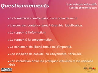 Questionnements                                Les acteurs éducatifs
                                                 sont-ils concernés par :



     La transmission entre pairs, sans prise de recul.

     L'accès aux contenus sans hiérarchie, labellisation.

     Le rapport à l'information.

     Le rapport à la consommation.

     Le sentiment de liberté totale ou d'impunité.

     Les modèles de société, de citoyenneté, véhiculés.

   Les interaction entre les pratiques virtuelles et les espaces
   réels
   …
 