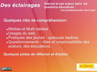 Des éclairages            Internet et ses enjeux dans les
                          questions éducatives :
                                     Les professionnels mis à mal !



 Quelques clés de compréhension:

   Médias et Multi médias
   Usages du web.

   Pratiques des jeunes : quelques repères.

   Questionnements : rôles et responsabilités des

    acteurs, des éducateurs.

 Quelques pistes de réflexion et d'action
 