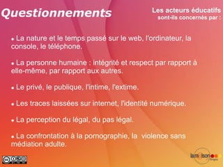 Questionnements                                   Les acteurs éducatifs
                                                   sont-ils concernés par :


 La nature et le temps passé sur le web, l'ordinateur, la
 console, le téléphone.

  La personne humaine : intégrité et respect par rapport à
 elle-même, par rapport aux autres.

    Le privé, le publique, l'intime, l'extime.

    Les traces laissées sur internet, l'identité numérique.

    La perception du légal, du pas légal.

 La confrontation à la pornographie, la violence sans
 médiation adulte.
 