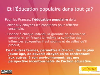 Et l’Éducation populaire dans tout ça?

Pour les Francas, l’éducation populaire doit:
- offrir aux citoyens les conditions pour réfléchir
   ensemble.
- Donner à chaque individu la garantie de pouvoir se
  construire, en faisant lui-même la synthèse des
  influences auxquelles il est soumis et de celles qu’il
  produit,
En d’autres termes, permettre à chacun, dès le plus
 jeune âge, de devenir citoyen en se confrontant
 aux autres, à son environnement, est une
 perspective incontournable de l’action éducative.
 