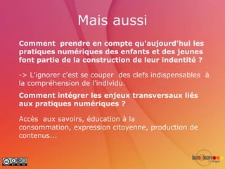 Mais aussi
Comment prendre en compte qu'aujourd'hui les
pratiques numériques des enfants et des jeunes
font partie de la construction de leur indentité ?

-> L'ignorer c'est se couper des clefs indispensables à
la compréhension de l'individu.
Comment intégrer les enjeux transversaux liés
aux pratiques numériques ?

Accès aux savoirs, éducation à la
consommation, expression citoyenne, production de
contenus...
 