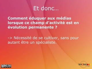 Et donc…
Comment éduquer aux médias
lorsque ce champ d'activité est en
évolution permanente ?

-> Nécessité de se cultiver, sans pour
autant être un spécialiste.
 