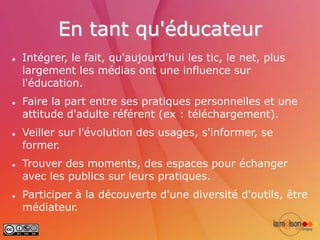 En tant qu'éducateur
   Intégrer, le fait, qu'aujourd'hui les tic, le net, plus
    largement les médias ont une influence sur
    l'éducation.
   Faire la part entre ses pratiques personnelles et une
    attitude d'adulte référent (ex : téléchargement).
   Veiller sur l'évolution des usages, s'informer, se
    former.
   Trouver des moments, des espaces pour échanger
    avec les publics sur leurs pratiques.
   Participer à la découverte d'une diversité d'outils, être
    médiateur.
 