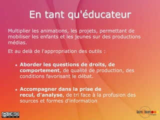 En tant qu'éducateur
Multiplier les animations, les projets, permettant de
mobiliser les enfants et les jeunes sur des productions
médias.
Et au delà de l'appropriation des outils :

      Aborder les questions de droits, de
       comportement, de qualité de production, des
       conditions favorisant le débat.

      Accompagner dans la prise de
       recul, d'analyse, de tri face à la profusion des
       sources et formes d'information
 