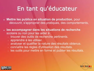 En tant qu'éducateur
   Mettre les publics en situation de production, pour
     découvrir, s'approprier des pratiques, des comportements,

   les accompagner dans les situations de recherche
    scolaire ou non pour les aider à :
      trouver des outils de recherche pertinents.

      apprendre à les utiliser.

      analyser et qualifier la nature des résultats obtenus.

      connaître les règles d'utilisation des résultats.

      les outils pour mettre en forme et publier les résultats.
 
