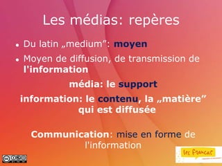 Les médias: repères
   Du latin „medium”: moyen
   Moyen de diffusion, de transmission de
    l'information
             média: le support
    information: le contenu, la „matière”
               qui est diffusée

      Communication: mise en forme de
              l'information
 