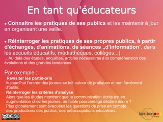 En tant qu'éducateurs
Connaitre les pratiques de ses publics et les maintenir à jour
en organisant une veille.

 Réinterroger les pratiques de ses propres publics, à partir
d'échanges, d'animations, de séances „d'information”, dans
les accueils éducatifs, médiathèques, collèges...).
…Au delà des études, enquêtes, articles nécessaires à la compréhension des
évolutions et des grandes tendances

Par exemple :
Revisiter les partis-pris
Aujourd'hui l'entrée des jeunes se fait autour de pratiques et non forcément
d'outils.
Réinterroger les critères d'analyse
Alors que les études montrent que la communication écrite est en
augmentation chez les jeunes, un faible pourcentage déclare écrire ?
Plus globalement sont évacuées les questions de prise en compte
des productions des publics, des préoccupations éducatives.
 