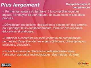Plus largement                                     Compréhension et
                                                      compétences
 Former les acteurs du territoire à la compréhension des
enjeux, à l'analyse de leur attitude, de leurs actes et des effets
produits.

Développer des actions, des ateliers à destination des parents,
pour partager leurs questionnements, formuler des réponses
éducatives et pratiques.

Participer à construire un socle commun de compétences
permettant d'appréhender les enjeux (éthiques, philosophiques,
politiques, éducatifs).

 Poser les bases de références professionnelles dans
l'utilisation des outils technologiques, des médias, du web.
 