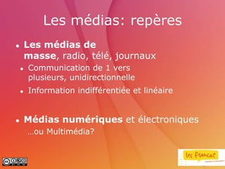 Les médias: repères
       Les médias de
        masse, radio, télé, journaux
       Communication de 1 vers
        plusieurs, unidirectionnelle
       Information indifférentiée et linéaire


       Médias numériques et électroniques
        …ou Multimédia?
 