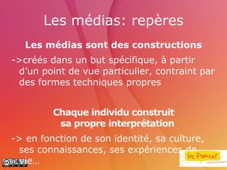 Les médias: repères
   Les médias sont des constructions
->créés dans un but spécifique, à partir
 d’un point de vue particulier, contraint par
 des formes techniques propres


         Chaque individu construit
          sa propre interprétation
-> en fonction de son identité, sa culture,
 ses connaissances, ses expériences de
 vie…
 