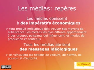 Les médias: repères
            Les médias obéissent
        à des impératifs économiques
-> tout produit médiatique doit trouver ses moyens de
  subsistance, les médias les plus diffusés appartiennent
  à des groupes puissants qui influencent les modes de
  production et contenus

            Tous les médias abritent
          des messages idéologiques
-> ils véhiculent les notions de valeurs, de norme, de
  pouvoir et d’autorité
 