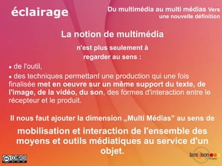 éclairage                     Du multimédia au multi médias Vers
                                              une nouvelle définition


                La notion de multimédia
                     n'est plus seulement à
                       regarder au sens :
  de l'outil,
 des techniques permettant une production qui une fois

finalisée met en oeuvre sur un même support du texte, de
l'image, de la vidéo, du son, des formes d'interaction entre le
récepteur et le produit.

Il nous faut ajouter la dimension „Multi Médias” au sens de
    mobilisation et interaction de l'ensemble des
    moyens et outils médiatiques au service d'un
                         objet.
 