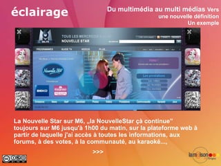 éclairage                       Du multimédia au multi médias Vers
                                                une nouvelle définition
                                                          Un exemple




La Nouvelle Star sur M6, „la NouvelleStar çà continue”
toujours sur M6 jusqu'à 1h00 du matin, sur la plateforme web à
partir de laquelle j'ai accès à toutes les informations, aux
forums, à des votes, à la communauté, au karaoké...,
                          >>>
 