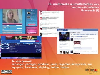 Du multimédia au multi médias Vers
                                              une nouvelle définition
                                                     Un exemple (2)




Je vais pouvoir
échanger, partager, produire, jouer, regarder, m'exprimer, sur
myspace, facebook, skyblog, twitter, habbo...
 