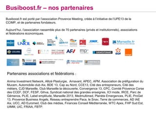 Busiboost.fr – nos partenaires
Busiboost.fr est porté par l’association Provence Meeting, créée à l’initiative de l’UPE13 de la
CCIMP, et de partenaires fondateurs.

Aujourd’hui, l’association rassemble plus de 70 partenaires (privés et institutionnels), associations
et fédérations économiques.




Partenaires associations et fédérations :
Anima Investment Network, Allizé Plasturgie, Arnavant, APEC, APM, Association de préfiguration du
Mucem, Automobile club Aix, BDE 13, Cap au Nord, CCE13, Cité des entrepreneurs, Cité des
métiers, CJD Marseille, Club Marseille la découverte, Convergence 13, CPC, Comité Provence Corse
des CCEF, DCF, FESP, Gihva, Syndicat national des grandes enseignes, ICI mode, IRCE, Parc de
Gémenos, PLIE, Label emplitude, Marseille 2013, Medmultimed, Planète Emergences, PLIE, ProGet
13, Provence Business Angels, Reseau entreprendre Paca, le Snav, Terre de commerces, AD IAE
Aix, UCC, AD Euromed, Club des médias, Finances Conseil Méditerranée, WTC Apex, FHP Sud Est,
UIMM, UIC, FRIAA, FBTP.
 