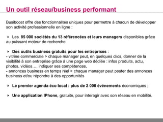 Un outil réseau/business performant
Busiboost offre des fonctionnalités uniques pour permettre à chacun de développer
son activité professionnelle en ligne :

Les85 000 sociétés du 13 référencées et leurs managers disponibles grâce
au puissant moteur de recherche

Des outils business gratuits pour les entreprises :
- vitrine commerciale > chaque manager peut, en quelques clics, donner de la
visibilité à son entreprise grâce à une page web dédiée : infos produits, actu,
photos, vidéos…, indiquer ses compétences,
- annonces business en temps réel > chaque manager peut poster des annonces
business et/ou répondre à des opportunités

Le premier agenda éco local : plus de 2 000 événements économiques ;

Une application IPhone, gratuite, pour interagir avec son réseau en mobilité.
 