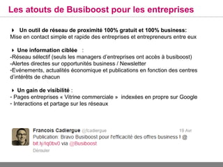 Les atouts de Busiboost pour les entreprises

Un outil de réseau de proximité 100% gratuit et 100% business:
Mise en contact simple et rapide des entreprises et entrepreneurs entre eux

 Une information ciblée :
-Réseau sélectif (seuls les managers d’entreprises ont accès à busiboost)
-Alertes directes sur opportunités business / Newsletter
-Evénements, actualités économique et publications en fonction des centres
d’intérêts de chacun

 Un gain de visibilité :
- Pages entreprises « Vitrine commerciale » indexées en propre sur Google
- Interactions et partage sur les réseaux
 