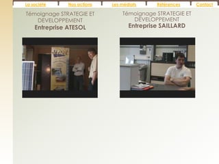La société     Nos actions   Les médiats     Références    Contact

Témoignage STRATEGIE ET          Témoignage STRATEGIE ET
   DEVELOPPEMENT                    DEVELOPPEMENT
    Entreprise ATESOL               Entreprise SAILLARD
 