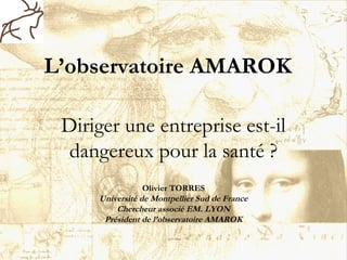 L’observatoire AMAROK
Diriger une entreprise est-il
dangereux pour la santé ?
Olivier TORRES
Université de Montpellier Sud de France
Chercheur associé EM. LYON
Président de l’observatoire AMAROK
 