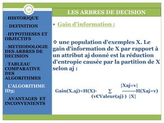 18
                      LES ARBRES DE DECISION
HISTORIQUE

 DEFINITION      Gain d'information :

HYPOTHESES ET
OBJECTIFS
                  une population d'exemples X. Le
METHODOLOGIE
DES ARBRES DE
                 gain d'information de X par rapport à
DECISION         un attribut aj donné est la réduction
TABLEAU
                 d'entropie causée par la partition de X
COMPARATIVE      selon aj :
DES
ALGORITHMES
L’ALGORITHME                             |Xaj=v|
ID3;             Gain(X,aj)=H(X)-     ∑    --------H(Xaj=v)
                               (v€Valeur(aj) ) |X|
AVANTAGES ET
INCONVENIENTS
 