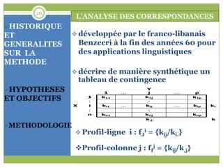 20
                L’ANALYSE DES CORRESPONDANCES
HISTORIQUE
ET              développée par le franco-libanais
GENERALITES         Benzecri à la fin des années 60 pour
SUR LA              des applications linguistiques
METHODE
                décrire de manière synthétique un
                    tableau de contingence
HYPOTHESES                1    
                                      Y
                                       j              p

ET OBJECTIFS          1
                      
                          k11         k1j
                                       
                                                      k1p

                X     i   ki1        kij            kip   ki.
                                      
                      n   kn1         knj             knp
                                      k.j                   k

METHODOLOGIE
                 Profil-ligne i : fJi = {kij/ki.}

                Profil-colonne j : fIj = {kij/k.j}
 