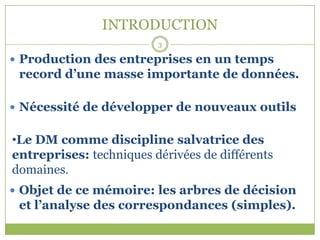INTRODUCTION
                         3

 Production des entreprises en un temps
 record d’une masse importante de données.

 Nécessité de développer de nouveaux outils


•Le DM comme discipline salvatrice des
entreprises: techniques dérivées de différents
domaines.
 Objet de ce mémoire: les arbres de décision
 et l’analyse des correspondances (simples).
 