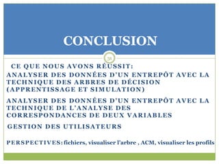 CONCLUSION
                                        31
 CE QUE NOUS AVONS RÉUSSIT:
ANALYSER DES DONNÉES D’UN ENTREPÔT AVEC LA
TECHNIQUE DES ARBRES DE DÉCISION
(APPRENTISSAGE ET SIMULATION)
ANALYSER DES DONNÉES D’UN ENTREPÔT AVEC LA
TECHNIQUE DE L’ANALYSE DES
CORRESPONDANCES DE DEUX VARIABLES
GESTION DES UTILISATEURS

P E R S P E C T I V E S : fichiers, visualiser l’arbre , ACM, visualiser les profils
 