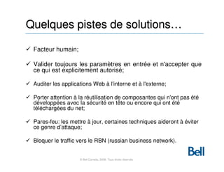 Quelques pistes de solutions…

 Facteur humain;

 Valider toujours les paramètres en entrée et n'accepter que
 ce qui est explicitement autorisé;

 Auditer les applications Web à l'interne et à l'externe;

 Porter attention à la réutilisation de composantes qui n'ont pas été
 développées avec la sécurité en tête ou encore qui ont été
 téléchargées du net;

 Pares-feu: les mettre à jour, certaines techniques aideront à éviter
 ce genre d’attaque;

 Bloquer le traffic vers le RBN (russian business network).


                    © Bell Canada, 2008. Tous droits réservés
 