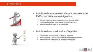 2
 La trésorerie reste au cœur des préoccupations des
PME et nécessite un suivi rigoureux :
• Gestion & sécurisation des paiements dématérialisés
• Suivi des liquidités, contrôle de l’activité bancaire
• Prévisions de recettes et de dépenses
 La trésorerie est un domaine d’expertise :
• Technique : connectivité et sécurité bancaire
• Fonctionnelle : gestion financière et incidence comptable
• Décisionnelle : reporting et pilotage stratégique
Le contexte
 