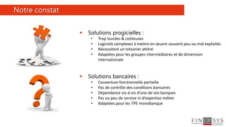 3
 Solutions progicielles :
• Trop lourdes & coûteuses
• Logiciels complexes à mettre en œuvre souvent peu ou mal exploités
• Nécessitent un trésorier attitré
• Adaptées pour les groupes intermédiaires et de dimension
internationale
 Solutions bancaires :
• Couverture fonctionnelle partielle
• Pas de contrôle des conditions bancaires
• Dépendance vis-à-vis d’une de vos banques
• Pas ou peu de service ni d’expertise métier
• Adaptées pour les TPE monobanque
Notre constat
 