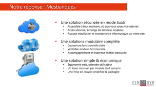 4
 Une solution sécurisée en mode SaaS
• Accessible à tout moment, où que vous soyez via Internet
• Accès sécurisé, échange de données cryptées
• Aucune installation ni maintenance informatique sur votre site
 Une solutions modulaire complète
• Couverture fonctionnelle riche
• Véritable module de trésorerie
• Accompagnement et expertise métier éprouvée
 Une solution simple & économique
• Ergonomie web, orientée utilisateur
• Un loyer mensuel par module tout compris
• Une mise en œuvre simplifiée & packagée
Notre réponse : Mesbanques
 