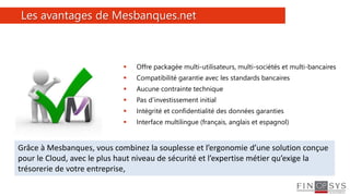 48
 Offre packagée multi-utilisateurs, multi-sociétés et multi-bancaires
 Compatibilité garantie avec les standards bancaires
 Aucune contrainte technique
 Pas d’investissement initial
 Intégrité et confidentialité des données garanties
 Interface multilingue (français, anglais et espagnol)
Les avantages de Mesbanques.net
Grâce à Mesbanques, vous combinez la souplesse et l’ergonomie d’une solution conçue
pour le Cloud, avec le plus haut niveau de sécurité et l’expertise métier qu’exige la
trésorerie de votre entreprise,
 
