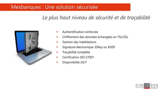 5
 Authentification renforcée
 Chiffrement des données échangées en TSL/SSL
 Gestion des habilitations
 Signature électronique 3SKey ou X509
 Traçabilité complète
 Certification ISO 27001
 Disponibilité 24/7
Mesbanques : Une solution sécurisée
Le plus haut niveau de sécurité et de traçabilité
 