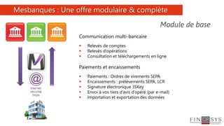 6
Communication multi-bancaire
 Relevés de comptes
 Relevés d’opérations
 Consultation et téléchargements en ligne
Paiements et encaissements
 Paiements : Ordres de virements SEPA
 Encaissements : prélèvements SEPA, LCR
 Signature électronique 3SKey
 Envoi à vos tiers d’avis d’opéré (par e-mail)
 Importation et exportation des données
Mesbanques : Une offre modulaire & complète
Module de base
 