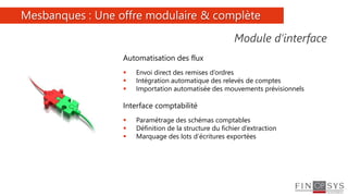 8
Automatisation des flux
 Envoi direct des remises d’ordres
 Intégration automatique des relevés de comptes
 Importation automatisée des mouvements prévisionnels
Interface comptabilité
 Paramétrage des schémas comptables
 Définition de la structure du fichier d’extraction
 Marquage des lots d’écritures exportées
Module d’interface
Mesbanques : Une offre modulaire & complète
 