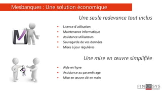 9
 Licence d’utilisation
 Maintenance informatique
 Assistance utilisateurs
 Sauvegarde de vos données
 Mises à jour régulières
Mesbanques : Une solution économique
Une seule redevance tout inclus
Une mise en œuvre simplifiée
 Aide en ligne
 Assistance au paramétrage
 Mise en œuvre clé en main
 